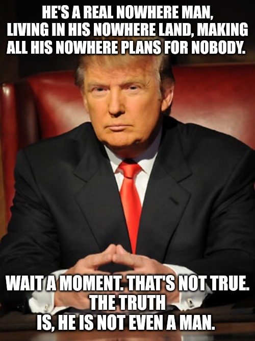 Donald trump | HE'S A REAL NOWHERE MAN, LIVING IN HIS NOWHERE LAND, MAKING ALL HIS NOWHERE PLANS FOR NOBODY. WAIT A MOMENT. THAT'S NOT TRUE.
THE TRUTH IS, HE IS NOT EVEN A MAN. | image tagged in donald trump | made w/ Imgflip meme maker