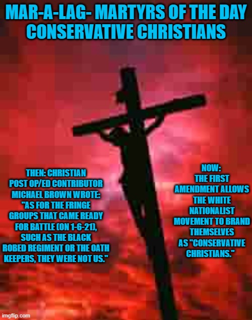 Freedom of Religion is a weapon for some. | MAR-A-LAG- MARTYRS OF THE DAY
CONSERVATIVE CHRISTIANS; NOW:  THE FIRST AMENDMENT ALLOWS THE WHITE NATIONALIST MOVEMENT TO BRAND THEMSELVES AS "CONSERVATIVE CHRISTIANS."; THEN: CHRISTIAN POST OP/ED CONTRIBUTOR MICHAEL BROWN WROTE: "AS FOR THE FRINGE GROUPS THAT CAME READY FOR BATTLE (ON 1-6-21), SUCH AS THE BLACK ROBED REGIMENT OR THE OATH KEEPERS, THEY WERE NOT US." | image tagged in politics | made w/ Imgflip meme maker