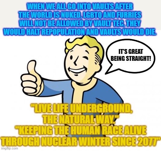 Man, Fallout may become reality sooner than you think | WHEN WE ALL GO INTO VAULTS AFTER THE WORLD IS NUKED, LGBTQ AND FURRIES WILL NOT BE ALLOWED BY VAULT TEC, THEY WOULD HALT REPOPULATION AND VAULTS WOULD DIE. IT'S GREAT BEING STRAIGHT! "LIVE LIFE UNDERGROUND, THE NATURAL WAY."
"KEEPING THE HUMAN RACE ALIVE THROUGH NUCLEAR WINTER SINCE 2077" | image tagged in fallout vault boy,fallout,furries,vault boy,nuclear war | made w/ Imgflip meme maker
