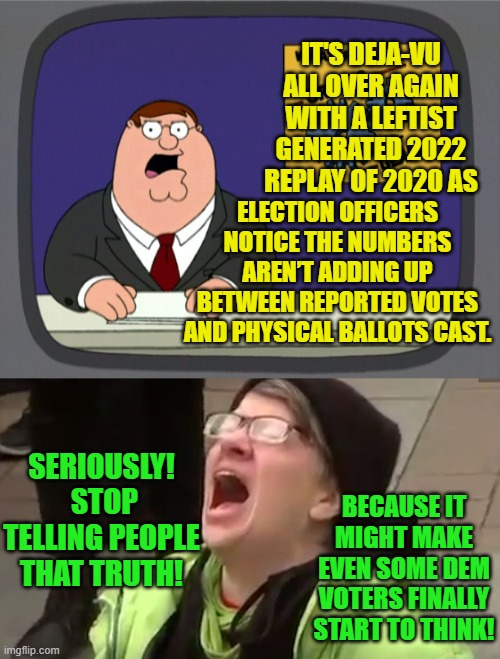 Just kidding . . . nothing will EVER make a Dem Party voter 'start' to think. | IT'S DEJA-VU ALL OVER AGAIN WITH A LEFTIST GENERATED 2022 REPLAY OF 2020 AS; ELECTION OFFICERS NOTICE THE NUMBERS AREN’T ADDING UP BETWEEN REPORTED VOTES AND PHYSICAL BALLOTS CAST. SERIOUSLY!  STOP TELLING PEOPLE THAT TRUTH! BECAUSE IT MIGHT MAKE EVEN SOME DEM VOTERS FINALLY START TO THINK! | image tagged in peter griffin news | made w/ Imgflip meme maker