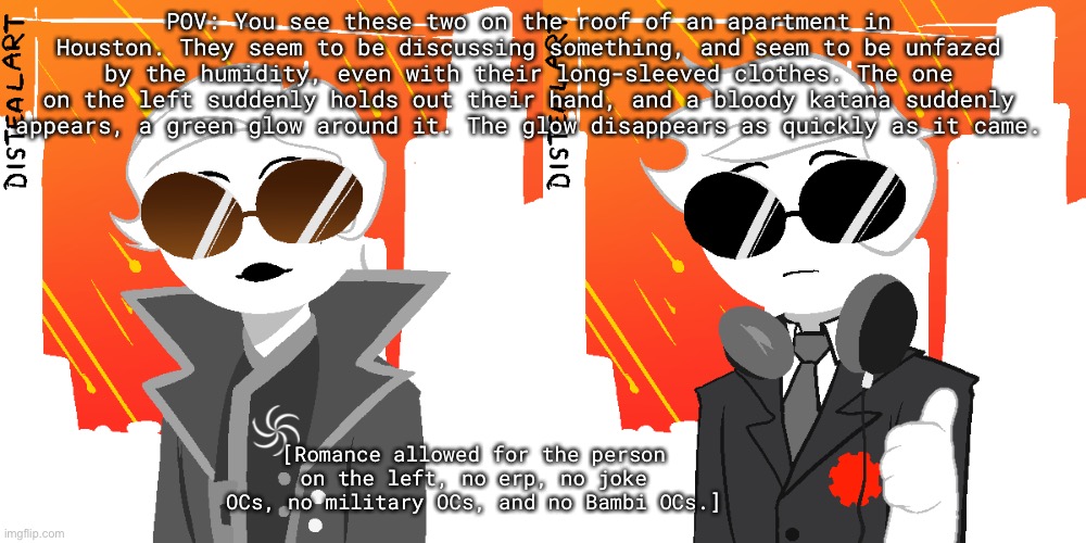 POV: You see these two on the roof of an apartment in Houston. They seem to be discussing something, and seem to be unfazed by the humidity, even with their long-sleeved clothes. The one on the left suddenly holds out their hand, and a bloody katana suddenly appears, a green glow around it. The glow disappears as quickly as it came. [Romance allowed for the person on the left, no erp, no joke OCs, no military OCs, and no Bambi OCs.] | made w/ Imgflip meme maker