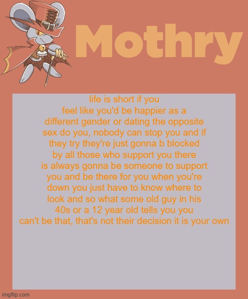 mothry daroach temp | life is short if you feel like you'd be happier as a different gender or dating the opposite sex do you, nobody can stop you and if they try they're just gonna b blocked by all those who support you there is always gonna be someone to support you and be there for you when you're down you just have to know where to look and so what some old guy in his 40s or a 12 year old tells you you can't be that, that's not their decision it is your own | image tagged in mothry daroach temp | made w/ Imgflip meme maker