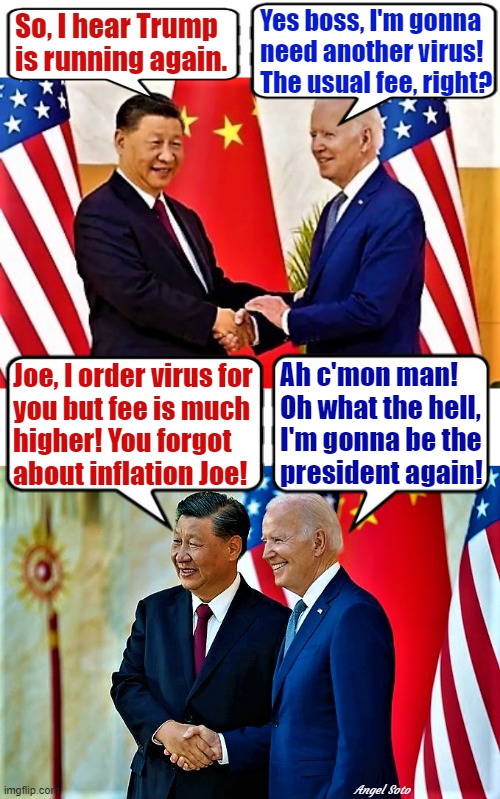 Biden and Xi Jinping 1, Biden and Xi Jinping 2 |  Yes boss, I'm gonna
need another virus!
The usual fee, right? So, I hear Trump
is running again. Ah c'mon man!
Oh what the hell,
I'm gonna be the
president again! Joe, I order virus for
you but fee is much
higher! You forgot 
about inflation Joe! Angel Soto | image tagged in joe biden,xi jinping,trump,elections,virus,inflation | made w/ Imgflip meme maker