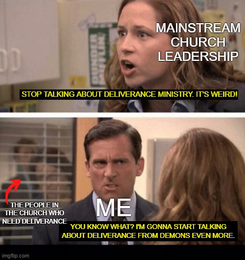 MAINSTREAM CHURCH LEADERSHIP; STOP TALKING ABOUT DELIVERANCE MINISTRY. IT'S WEIRD! THE PEOPLE IN THE CHURCH WHO NEED DELIVERANCE; ME; YOU KNOW WHAT? I'M GONNA START TALKING ABOUT DELIVERANCE FROM DEMONS EVEN MORE. | image tagged in the office start dating her even harder,black background | made w/ Imgflip meme maker