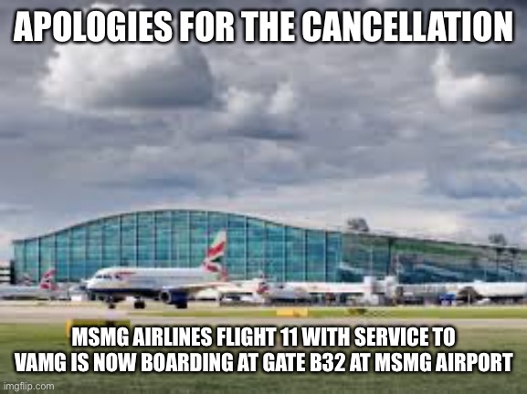 airport | APOLOGIES FOR THE CANCELLATION; MSMG AIRLINES FLIGHT 11 WITH SERVICE TO VAMG IS NOW BOARDING AT GATE B32 AT MSMG AIRPORT | image tagged in airport | made w/ Imgflip meme maker