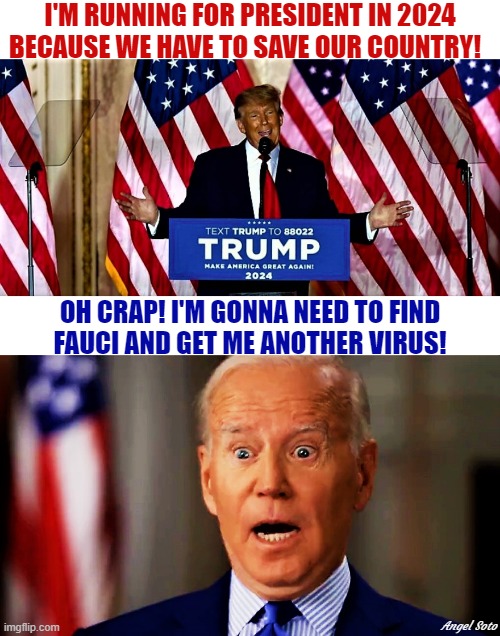 Trump running for president in 2024, Biden surprised | I'M RUNNING FOR PRESIDENT IN 2024
BECAUSE WE HAVE TO SAVE OUR COUNTRY! OH CRAP! I'M GONNA NEED TO FIND
FAUCI AND GET ME ANOTHER VIRUS! Angel Soto | image tagged in donald trump,joe biden,elections,president,fauci,virus | made w/ Imgflip meme maker