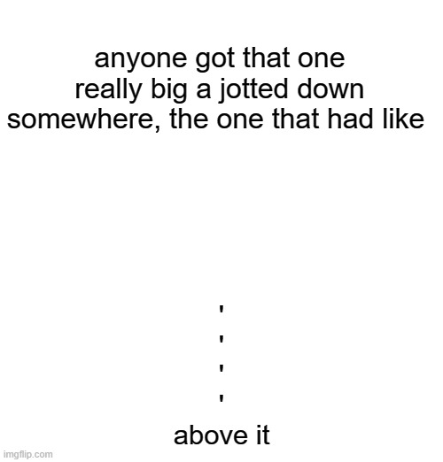 anyone got that one really big a jotted down somewhere, the one that had like; '
'
'
'
above it | made w/ Imgflip meme maker