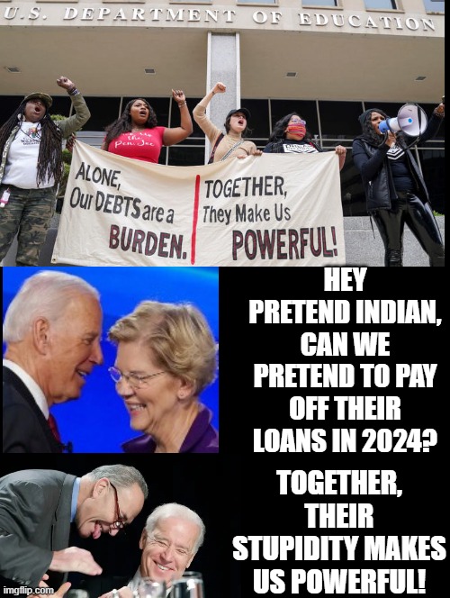 Student Loans! Taken out by dead beat democrats! Together their stupidity makes us powerful!! | HEY PRETEND INDIAN, CAN WE PRETEND TO PAY OFF THEIR LOANS IN 2024? TOGETHER, THEIR STUPIDITY MAKES US POWERFUL! | image tagged in human stupidity,stupid liberals,stupid sheep,test your stupidity,crying democrats,scumbags | made w/ Imgflip meme maker