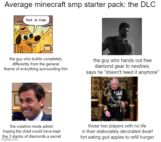 last one did well so here's another. Which one are you? |  Average minecraft smp starter pack: the DLC; the guy who builds completely differently from the general theme of everything surrounding him; the guy who hands out free diamond gear to newbies, says he "doesn't need it anymore"; the creative mode admin hoping the chad would have kept the 3 stacks of diamonds a secret; those two players with no life in their elaborately decorated dwarf fort eating god apples to refill hunger | image tagged in blank white template | made w/ Imgflip meme maker