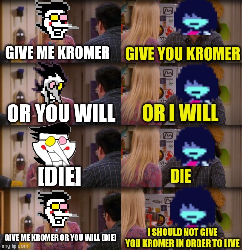 spamton in a nutshell | GIVE ME KROMER; GIVE YOU KROMER; OR YOU WILL; OR I WILL; [DIE]; DIE; GIVE ME KROMER OR YOU WILL [DIE]; I SHOULD NOT GIVE YOU KROMER IN ORDER TO LIVE | image tagged in joey repeat after me,spamton,deltarune,kris | made w/ Imgflip meme maker