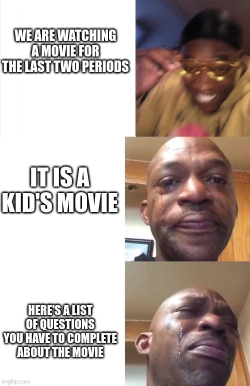 happy sad sadder | WE ARE WATCHING A MOVIE FOR THE LAST TWO PERIODS; IT IS A KID'S MOVIE; HERE'S A LIST OF QUESTIONS YOU HAVE TO COMPLETE ABOUT THE MOVIE | image tagged in happy sad sadder | made w/ Imgflip meme maker
