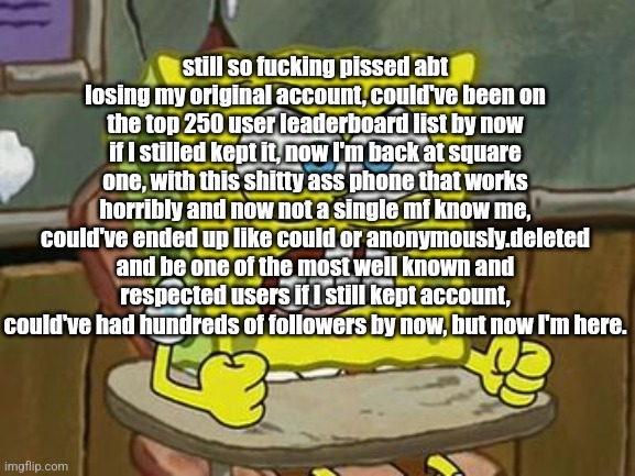 Scout cries about his account for the 402nd time | still so fucking pissed abt losing my original account, could've been on the top 250 user leaderboard list by now if I stilled kept it, now I'm back at square one, with this shitty ass phone that works horribly and now not a single mf know me, could've ended up like could or anonymously.deleted and be one of the most well known and respected users if I still kept account, could've had hundreds of followers by now, but now I'm here. | image tagged in pissed off spongebob | made w/ Imgflip meme maker