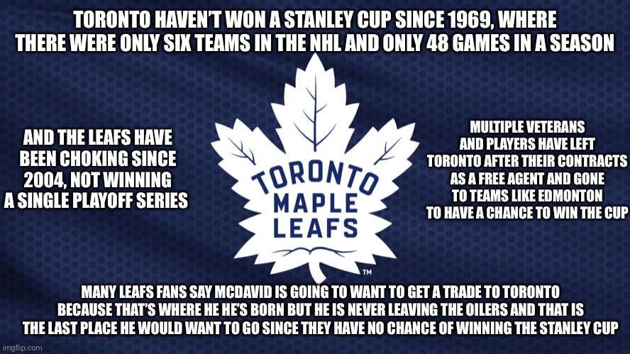 Five Facts About The Toronto Maple Leafs | TORONTO HAVEN’T WON A STANLEY CUP SINCE 1969, WHERE THERE WERE ONLY SIX TEAMS IN THE NHL AND ONLY 48 GAMES IN A SEASON; MULTIPLE VETERANS AND PLAYERS HAVE LEFT TORONTO AFTER THEIR CONTRACTS AS A FREE AGENT AND GONE TO TEAMS LIKE EDMONTON TO HAVE A CHANCE TO WIN THE CUP; AND THE LEAFS HAVE BEEN CHOKING SINCE 2004, NOT WINNING A SINGLE PLAYOFF SERIES; MANY LEAFS FANS SAY MCDAVID IS GOING TO WANT TO GET A TRADE TO TORONTO BECAUSE THAT’S WHERE HE HE’S BORN BUT HE IS NEVER LEAVING THE OILERS AND THAT IS THE LAST PLACE HE WOULD WANT TO GO SINCE THEY HAVE NO CHANCE OF WINNING THE STANLEY CUP | image tagged in toronto maple leafs | made w/ Imgflip meme maker