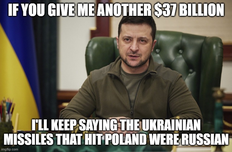 Zalensky | IF YOU GIVE ME ANOTHER $37 BILLION; I'LL KEEP SAYING THE UKRAINIAN MISSILES THAT HIT POLAND WERE RUSSIAN | image tagged in zalensky | made w/ Imgflip meme maker