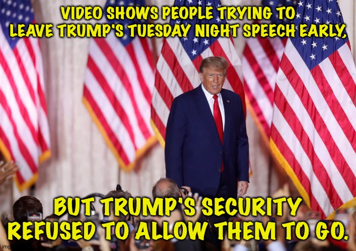 https://news.yahoo.com/security-appear-prevent-crowd-leaving-063447015.html | VIDEO SHOWS PEOPLE TRYING TO LEAVE TRUMP'S TUESDAY NIGHT SPEECH EARLY, BUT TRUMP'S SECURITY REFUSED TO ALLOW THEM TO GO. | image tagged in trump | made w/ Imgflip meme maker