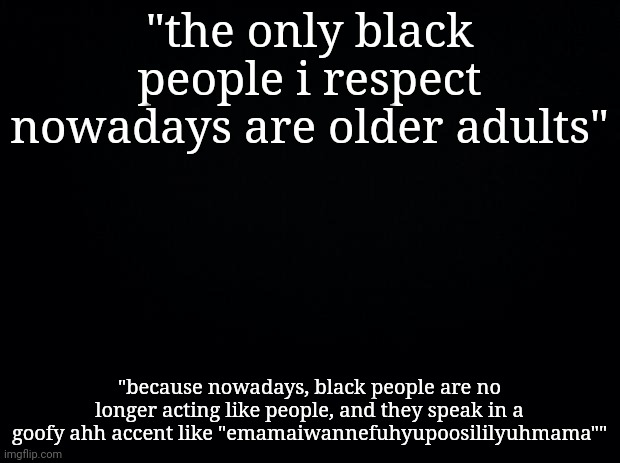 Black background | "the only black people i respect nowadays are older adults"; "because nowadays, black people are no longer acting like people, and they speak in a goofy ahh accent like "emamaiwannefuhyupoosililyuhmama"" | image tagged in black background | made w/ Imgflip meme maker