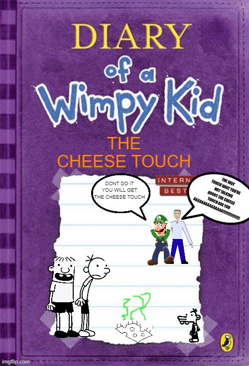 Diary of a Wimpy Kid Cover Template | THE CHEESE TOUCH; THE WUT TOUCH WAIT YOU'RE NOT TALKING ABOUT THE CHEESE TOUCH ARE YOU AAAAAAAAAAAAAAA!!!!!!!!!!!!!!!!! DONT DO IT YOU WILL GET THE CHEESE TOUCH | image tagged in diary of a wimpy kid cover template | made w/ Imgflip meme maker