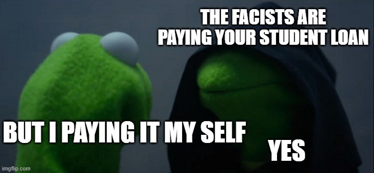 Evil Kermit Meme | THE FACISTS ARE PAYING YOUR STUDENT LOAN BUT I PAYING IT MY SELF YES | image tagged in memes,evil kermit | made w/ Imgflip meme maker