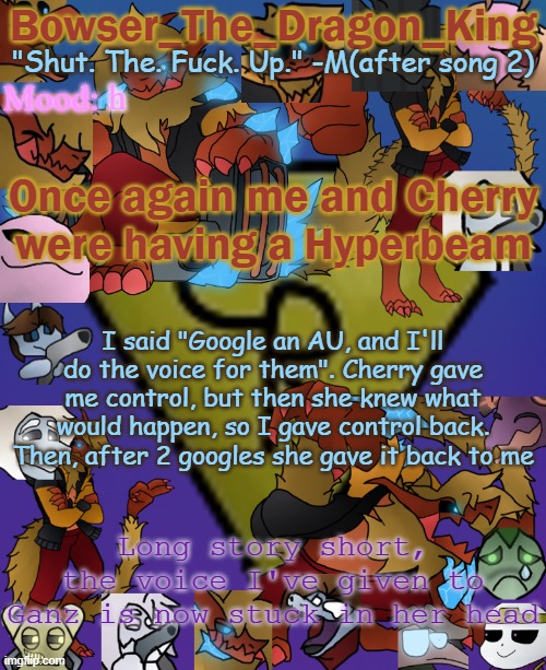 haaaaaaaugh | h; Once again me and Cherry were having a Hyperbeam; I said "Google an AU, and I'll do the voice for them". Cherry gave me control, but then she knew what would happen, so I gave control back. Then, after 2 googles she gave it back to me; Long story short, the voice I've given to Ganz is now stuck in her head | image tagged in bowser's/skid's/toof's chaos realm temp | made w/ Imgflip meme maker