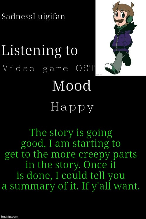 Just let me know | Video game OST; Happy; The story is going good, I am starting to get to the more creepy parts in the story. Once it is done, I could tell you a summary of it. If y'all want. | image tagged in sadnessluigifan temp v7 modified,story,writing | made w/ Imgflip meme maker