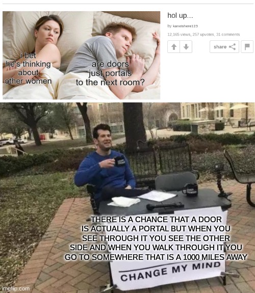 What do you think? | THERE IS A CHANCE THAT A DOOR IS ACTUALLY A PORTAL BUT WHEN YOU SEE THROUGH IT YOU SEE THE OTHER SIDE AND WHEN YOU WALK THROUGH IT YOU GO TO SOMEWHERE THAT IS A 1000 MILES AWAY | image tagged in memes,change my mind | made w/ Imgflip meme maker