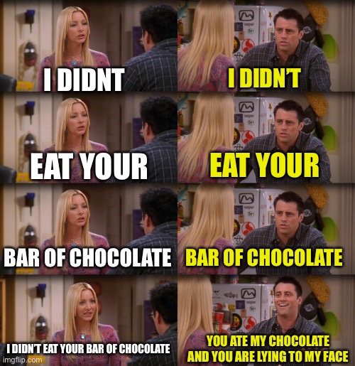 Moms be like | I DIDNT; I DIDN’T; EAT YOUR; EAT YOUR; BAR OF CHOCOLATE; BAR OF CHOCOLATE; I DIDN’T EAT YOUR BAR OF CHOCOLATE; YOU ATE MY CHOCOLATE AND YOU ARE LYING TO MY FACE | image tagged in joey repeat after me | made w/ Imgflip meme maker