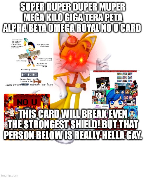 ¡Most strongest No U Card in the universe! | SUPER DUPER DUPER MUPER MEGA KILO GIGA TERA PETA ALPHA BETA OMEGA ROYAL NO U CARD; THIS CARD WILL BREAK EVEN THE STRONGEST SHIELD! BUT THAT PERSON BELOW IS REALLY HELLA GAY. | image tagged in memes,blank transparent square,no u,hella gay,most strongest no u card | made w/ Imgflip meme maker