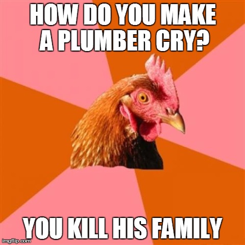 Anti Joke Chicken Meme | HOW DO YOU MAKE A PLUMBER CRY? YOU KILL HIS FAMILY | image tagged in memes,anti joke chicken | made w/ Imgflip meme maker