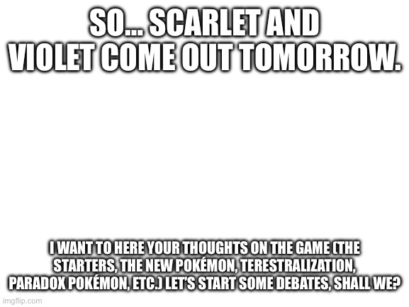 Just outta curiosity. And, please don’t hate each other over different opinions. | SO… SCARLET AND VIOLET COME OUT TOMORROW. I WANT TO HERE YOUR THOUGHTS ON THE GAME (THE STARTERS, THE NEW POKÉMON, TERESTRALIZATION, PARADOX POKÉMON, ETC.) LET’S START SOME DEBATES, SHALL WE? | image tagged in blank white template | made w/ Imgflip meme maker