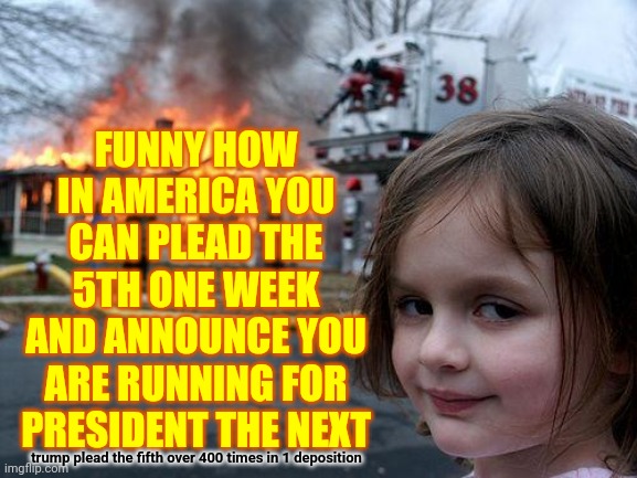 Funny How That Works.  You Can Be President While In Prison Too.  That's Real | FUNNY HOW IN AMERICA YOU CAN PLEAD THE 5TH ONE WEEK AND ANNOUNCE YOU ARE RUNNING FOR PRESIDENT THE NEXT; trump plead the fifth over 400 times in 1 deposition | image tagged in memes,disaster girl,stupid politics,special kind of stupid,yeah that makes sense,politics | made w/ Imgflip meme maker