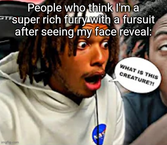 WHAT IS THIS CREATURE?! | People who think I'm a super rich furry with a fursuit after seeing my face reveal: | image tagged in what is this creature | made w/ Imgflip meme maker