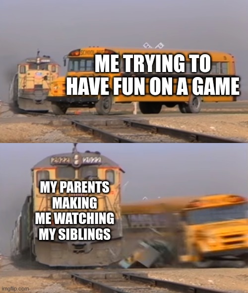 train hitting bus | ME TRYING TO HAVE FUN ON A GAME; MY PARENTS MAKING ME WATCHING MY SIBLINGS | image tagged in a train hitting a school bus | made w/ Imgflip meme maker