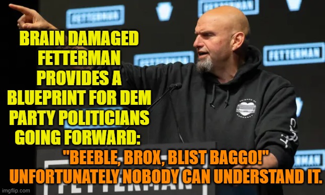 Way to go Dem Party! | BRAIN DAMAGED FETTERMAN PROVIDES A BLUEPRINT FOR DEM PARTY POLITICIANS GOING FORWARD:; "BEEBLE, BROX, BLIST BAGGO!"  UNFORTUNATELY NOBODY CAN UNDERSTAND IT. | image tagged in beeble brox | made w/ Imgflip meme maker