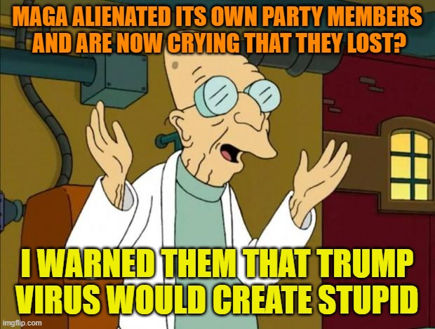 Stupid is as Stupid does | MAGA ALIENATED ITS OWN PARTY MEMBERS
 AND ARE NOW CRYING THAT THEY LOST? I WARNED THEM THAT TRUMP VIRUS WOULD CREATE STUPID | image tagged in professor farnsworth good news everyone,donald trump,maga,political meme,stupid people | made w/ Imgflip meme maker