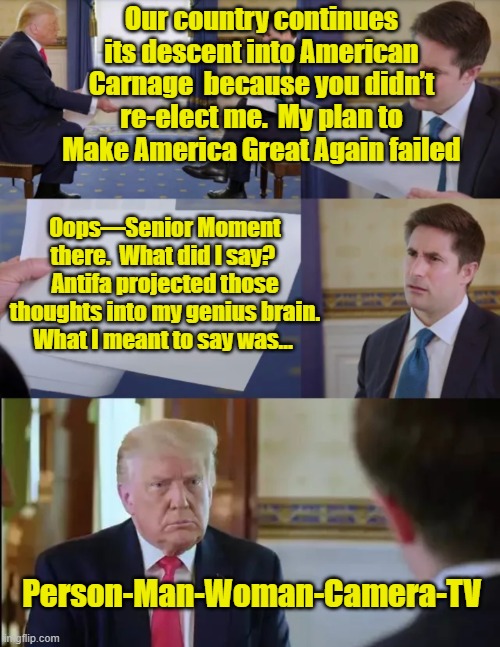 Trump the Genius Defends Policies | Our country continues its descent into American Carnage  because you didn’t re-elect me.  My plan to Make America Great Again failed; Oops—Senior Moment there.  What did I say?  Antifa projected those thoughts into my genius brain.  What I meant to say was…; Person-Man-Woman-Camera-TV | image tagged in trump interview,donald trump approves,donald trump the clown,maga,donald trump,trump | made w/ Imgflip meme maker