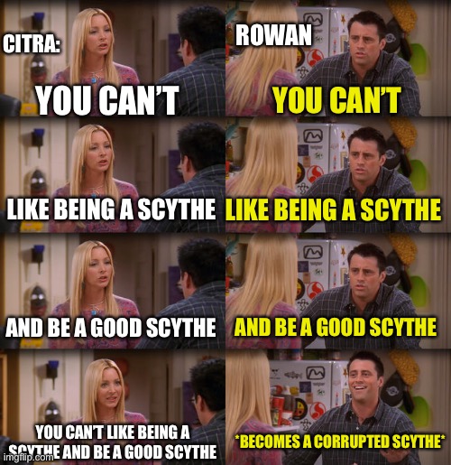 Rowan and citra | ROWAN; CITRA:; YOU CAN’T; YOU CAN’T; LIKE BEING A SCYTHE; LIKE BEING A SCYTHE; AND BE A GOOD SCYTHE; AND BE A GOOD SCYTHE; YOU CAN’T LIKE BEING A SCYTHE AND BE A GOOD SCYTHE; *BECOMES A CORRUPTED SCYTHE* | image tagged in joey repeat after me | made w/ Imgflip meme maker