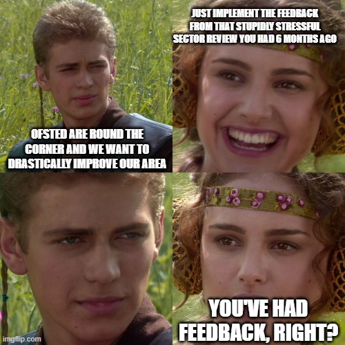 Anakin Padme 4 Panel | JUST IMPLEMENT THE FEEDBACK FROM THAT STUPIDLY STRESSFUL SECTOR REVIEW YOU HAD 6 MONTHS AGO; OFSTED ARE ROUND THE CORNER AND WE WANT TO DRASTICALLY IMPROVE OUR AREA; YOU'VE HAD FEEDBACK, RIGHT? | image tagged in anakin padme 4 panel | made w/ Imgflip meme maker