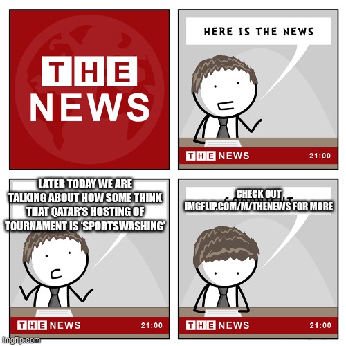 the news | CHECK OUT IMGFLIP.COM/M/THENEWS FOR MORE; LATER TODAY WE ARE TALKING ABOUT HOW SOME THINK THAT QATAR’S HOSTING OF TOURNAMENT IS ‘SPORTSWASHING’ | image tagged in the news | made w/ Imgflip meme maker