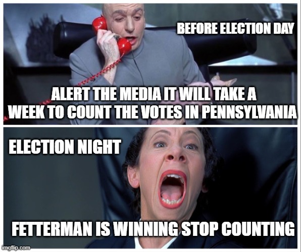 Funny how that works | BEFORE ELECTION DAY; ALERT THE MEDIA IT WILL TAKE A WEEK TO COUNT THE VOTES IN PENNSYLVANIA; ELECTION NIGHT; FETTERMAN IS WINNING STOP COUNTING | image tagged in dr evil and frau yelling | made w/ Imgflip meme maker