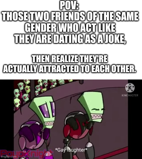Can't be my friends. XD | POV: 
THOSE TWO FRIENDS OF THE SAME GENDER WHO ACT LIKE THEY ARE DATING AS A JOKE, THEN REALIZE THEY'RE ACTUALLY ATTRACTED TO EACH OTHER. | image tagged in invader zim memes | made w/ Imgflip meme maker