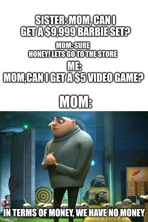 Relatable? | SISTER: MOM, CAN I GET A $9,999 BARBIE SET? MOM: SURE HONEY! LETS GO TO THE STORE; ME: MOM,CAN I GET A $5 VIDEO GAME? MOM:; IN TERMS OF MONEY, WE HAVE NO MONEY | image tagged in blank white template,in terms of money we have no money | made w/ Imgflip meme maker