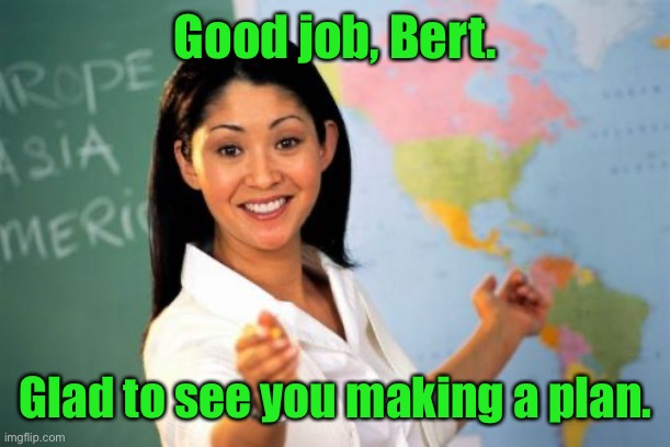 Unhelpful High School Teacher Meme | Good job, Bert. Glad to see you making a plan. | image tagged in memes,unhelpful high school teacher | made w/ Imgflip meme maker