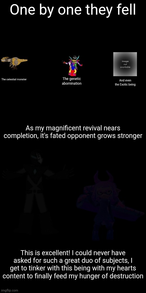 The multiverse will bow to my and the Tyrant's rule | One by one they fell; The celestial monster; The genetic abomination; And even the Exotic being; As my magnificent revival nears completion, it's fated opponent grows stronger; This is excellent! I could never have asked for such a great duo of subjects, I get to tinker with this being with my hearts content to finally feed my hunger of destruction | image tagged in me and the tyrant shall rule the mutliverse | made w/ Imgflip meme maker