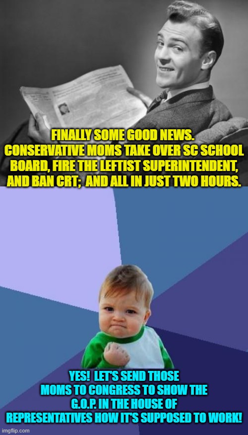 Sounds like a working plan. | FINALLY SOME GOOD NEWS.  CONSERVATIVE MOMS TAKE OVER SC SCHOOL BOARD, FIRE THE LEFTIST SUPERINTENDENT, AND BAN CRT;  AND ALL IN JUST TWO HOURS. YES!  LET'S SEND THOSE MOMS TO CONGRESS TO SHOW THE G.O.P. IN THE HOUSE OF REPRESENTATIVES HOW IT'S SUPPOSED TO WORK! | image tagged in 50's newspaper | made w/ Imgflip meme maker