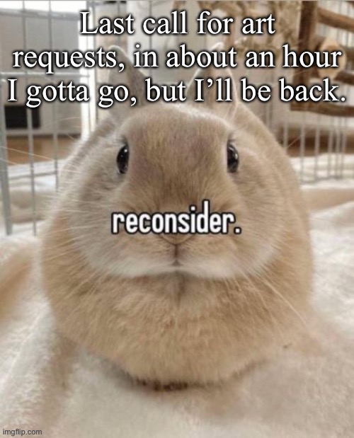 reconsider | Last call for art requests, in about an hour I gotta go, but I’ll be back. | image tagged in reconsider | made w/ Imgflip meme maker