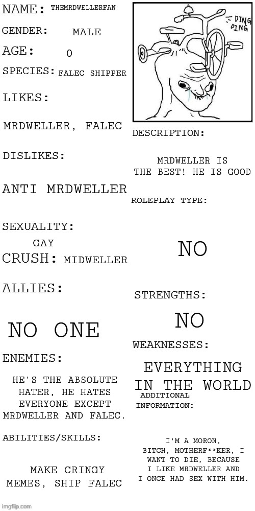 About TMDF | THEMRDWELLERFAN; MALE; FALEC SHIPPER; MRDWELLER, FALEC; MRDWELLER IS THE BEST! HE IS GOOD; ANTI MRDWELLER; NO; GAY; MIDWELLER; NO; NO ONE; EVERYTHING IN THE WORLD; HE'S THE ABSOLUTE HATER, HE HATES EVERYONE EXCEPT MRDWELLER AND FALEC. I'M A MORON, BITCH, MOTHERF**KER, I WANT TO DIE, BECAUSE I LIKE MRDWELLER AND I ONCE HAD SEX WITH HIM. MAKE CRINGY MEMES, SHIP FALEC | image tagged in updated roleplay oc showcase,tmdf sucks,tmdf fatherless parasha | made w/ Imgflip meme maker