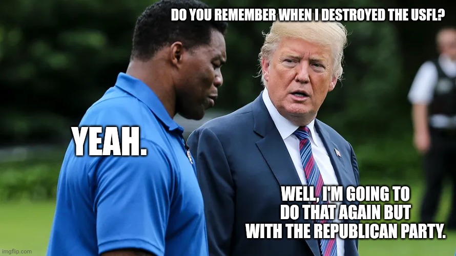 Herschel Walker Trump | DO YOU REMEMBER WHEN I DESTROYED THE USFL? YEAH. WELL, I'M GOING TO DO THAT AGAIN BUT WITH THE REPUBLICAN PARTY. | image tagged in herschel walker trump | made w/ Imgflip meme maker