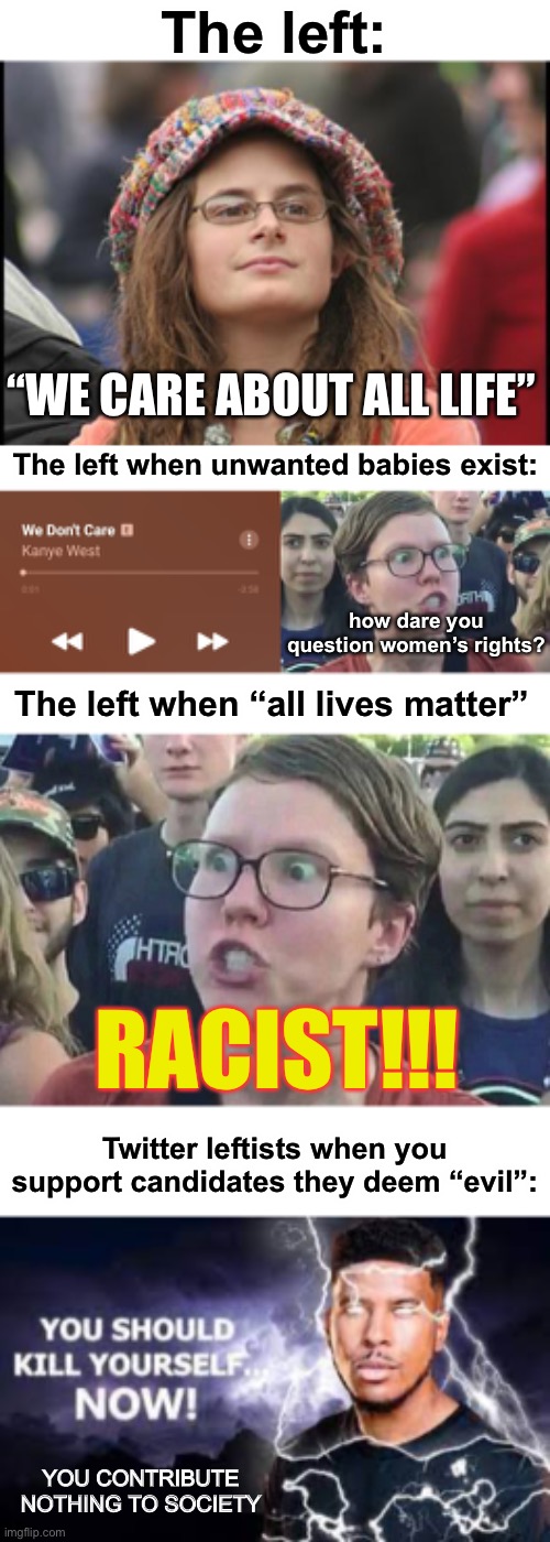 so much for the “tolerant left”, you “care about all life”, yeah suuuuurrreee… | The left:; “WE CARE ABOUT ALL LIFE”; The left when unwanted babies exist:; how dare you question women’s rights? The left when “all lives matter”; RACIST!!! Twitter leftists when you support candidates they deem “evil”:; YOU CONTRIBUTE NOTHING TO SOCIETY | image tagged in memes,college liberal,we don't care,triggered liberal,you should kill yourself now | made w/ Imgflip meme maker