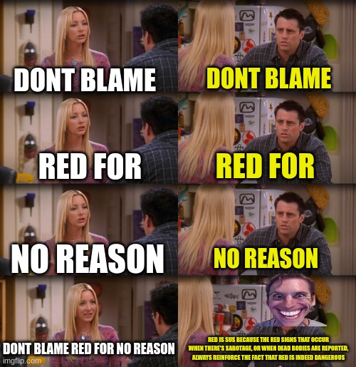 ah yes | DONT BLAME; DONT BLAME; RED FOR; RED FOR; NO REASON; NO REASON; DONT BLAME RED FOR NO REASON; RED IS SUS BECAUSE THE RED SIGNS THAT OCCUR WHEN THERE'S SABOTAGE, OR WHEN DEAD BODIES ARE REPORTED, ALWAYS REINFORCE THE FACT THAT RED IS INDEED DANGEROUS | image tagged in joey repeat after me | made w/ Imgflip meme maker