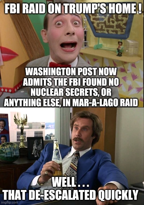But...but...Trump! | FBI RAID ON TRUMP'S HOME ! WASHINGTON POST NOW ADMITS THE FBI FOUND NO NUCLEAR SECRETS, OR ANYTHING ELSE, IN MAR-A-LAGO RAID; WELL . . .
THAT DE-ESCALATED QUICKLY | image tagged in boy that escalated quickly,leftists,liberals,democrats,jan6,committee | made w/ Imgflip meme maker